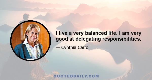 I live a very balanced life. I am very good at delegating responsibilities.