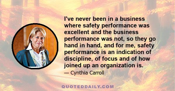 I've never been in a business where safety performance was excellent and the business performance was not, so they go hand in hand, and for me, safety performance is an indication of discipline, of focus and of how