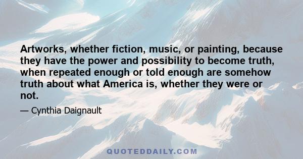 Artworks, whether fiction, music, or painting, because they have the power and possibility to become truth, when repeated enough or told enough are somehow truth about what America is, whether they were or not.