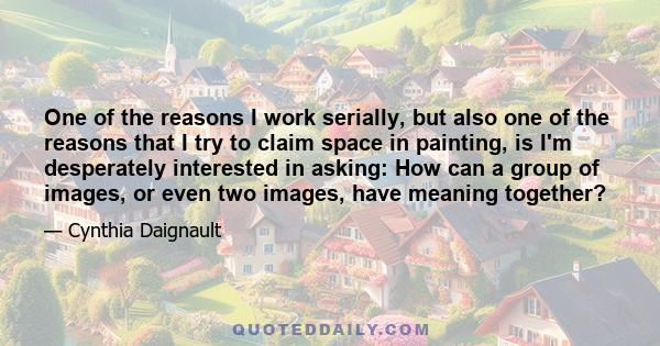 One of the reasons I work serially, but also one of the reasons that I try to claim space in painting, is I'm desperately interested in asking: How can a group of images, or even two images, have meaning together?