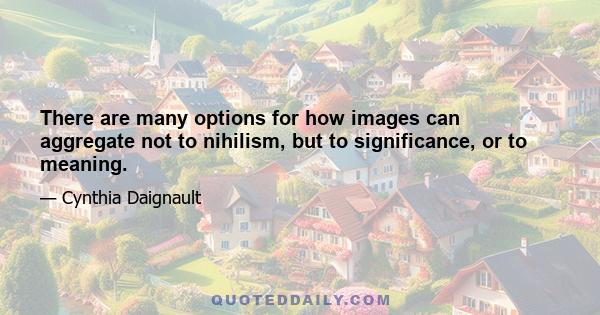 There are many options for how images can aggregate not to nihilism, but to significance, or to meaning.