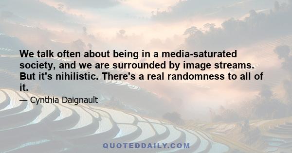 We talk often about being in a media-saturated society, and we are surrounded by image streams. But it's nihilistic. There's a real randomness to all of it.