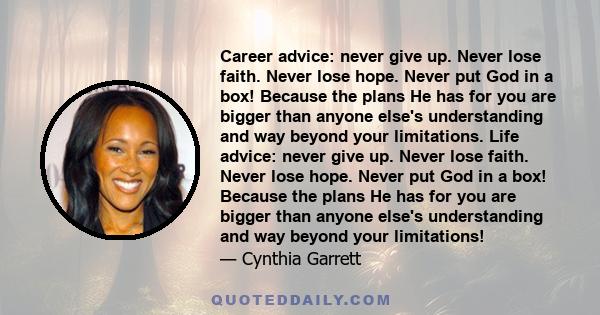 Career advice: never give up. Never lose faith. Never lose hope. Never put God in a box! Because the plans He has for you are bigger than anyone else's understanding and way beyond your limitations. Life advice: never