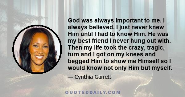 God was always important to me. I always believed. I just never knew Him until I had to know Him. He was my best friend I never hung out with. Then my life took the crazy, tragic, turn and I got on my knees and begged