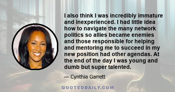 I also think I was incredibly immature and inexperienced. I had little idea how to navigate the many network politics so allies became enemies and those responsible for helping and mentoring me to succeed in my new