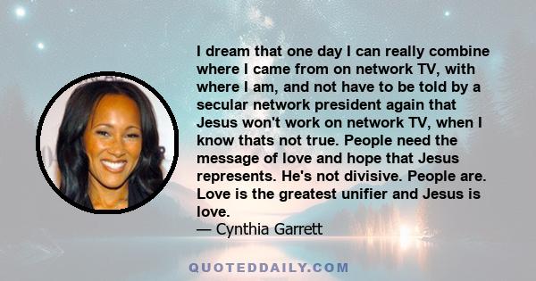 I dream that one day I can really combine where I came from on network TV, with where I am, and not have to be told by a secular network president again that Jesus won't work on network TV, when I know thats not true.