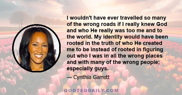 I wouldn't have ever travelled so many of the wrong roads if I really knew God and who He really was too me and to the world. My identity would have been rooted in the truth of who He created me to be instead of rooted