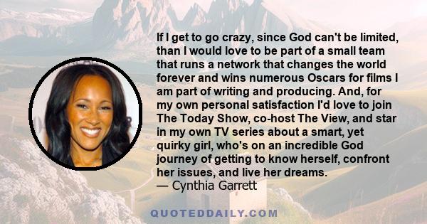 If I get to go crazy, since God can't be limited, than I would love to be part of a small team that runs a network that changes the world forever and wins numerous Oscars for films I am part of writing and producing.