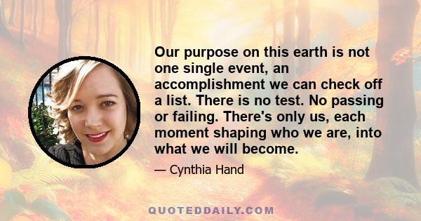 Our purpose on this earth is not one single event, an accomplishment we can check off a list. There is no test. No passing or failing. There's only us, each moment shaping who we are, into what we will become.