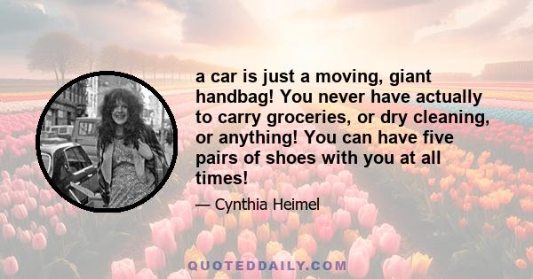 a car is just a moving, giant handbag! You never have actually to carry groceries, or dry cleaning, or anything! You can have five pairs of shoes with you at all times!