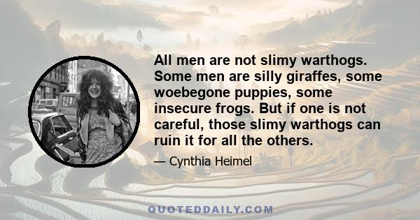 All men are not slimy warthogs. Some men are silly giraffes, some woebegone puppies, some insecure frogs. But if one is not careful, those slimy warthogs can ruin it for all the others.