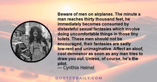 Beware of men on airplanes. The minute a man reaches thirty thousand feet, he immediately becomes consumed by distasteful sexual fantasies which involve doing uncomfortable things in those tiny toilets. These men should 