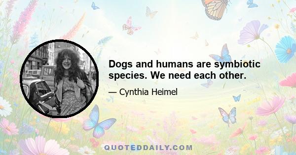 Dogs and humans are symbiotic species. We need each other.