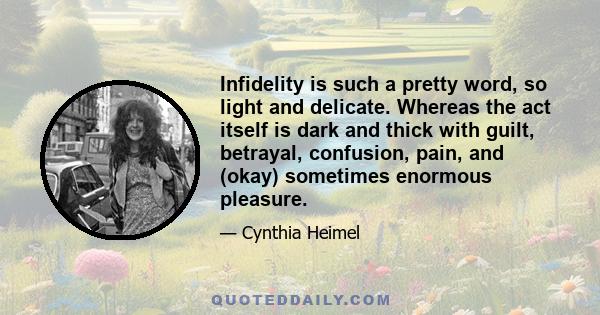 Infidelity is such a pretty word, so light and delicate. Whereas the act itself is dark and thick with guilt, betrayal, confusion, pain, and (okay) sometimes enormous pleasure.