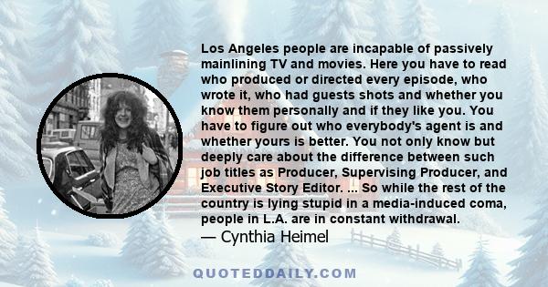 Los Angeles people are incapable of passively mainlining TV and movies. Here you have to read who produced or directed every episode, who wrote it, who had guests shots and whether you know them personally and if they