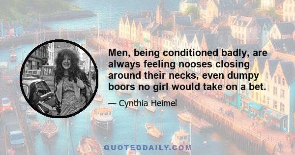 Men, being conditioned badly, are always feeling nooses closing around their necks, even dumpy boors no girl would take on a bet.