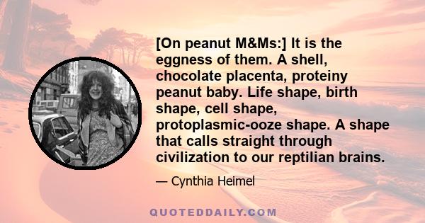 [On peanut M&Ms:] It is the eggness of them. A shell, chocolate placenta, proteiny peanut baby. Life shape, birth shape, cell shape, protoplasmic-ooze shape. A shape that calls straight through civilization to our