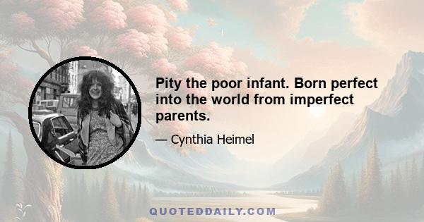 Pity the poor infant. Born perfect into the world from imperfect parents.