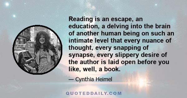 Reading is an escape, an education, a delving into the brain of another human being on such an intimate level that every nuance of thought, every snapping of synapse, every slippery desire of the author is laid open