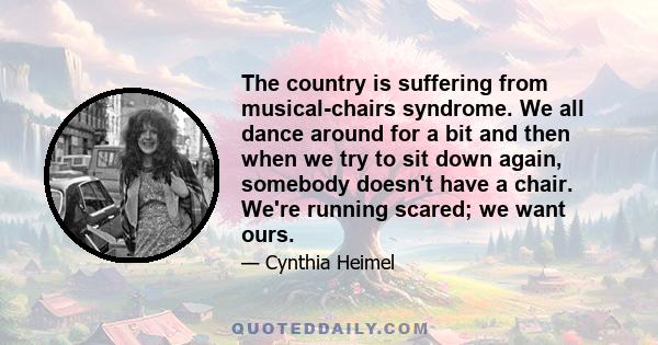 The country is suffering from musical-chairs syndrome. We all dance around for a bit and then when we try to sit down again, somebody doesn't have a chair. We're running scared; we want ours.