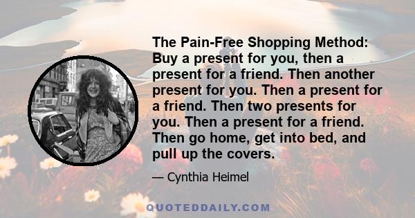 The Pain-Free Shopping Method: Buy a present for you, then a present for a friend. Then another present for you. Then a present for a friend. Then two presents for you. Then a present for a friend. Then go home, get