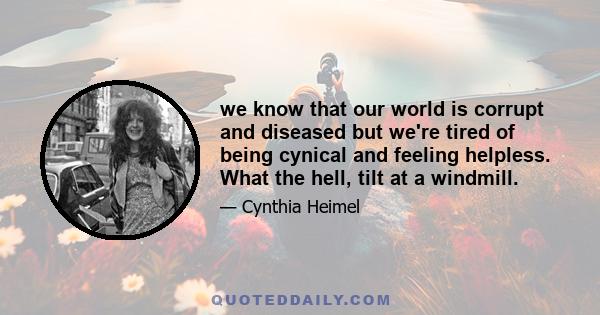 we know that our world is corrupt and diseased but we're tired of being cynical and feeling helpless. What the hell, tilt at a windmill.