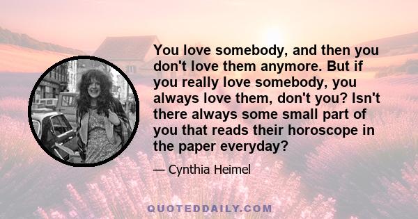 You love somebody, and then you don't love them anymore. But if you really love somebody, you always love them, don't you? Isn't there always some small part of you that reads their horoscope in the paper everyday?