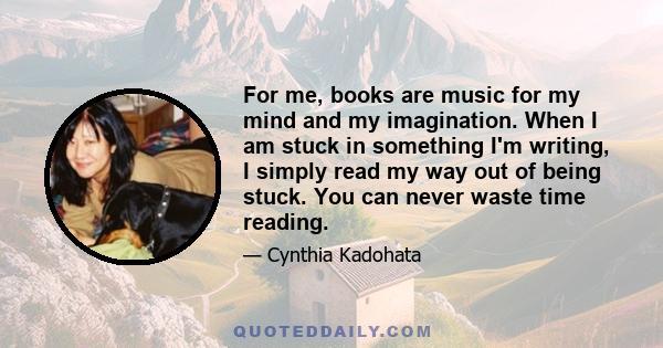 For me, books are music for my mind and my imagination. When I am stuck in something I'm writing, I simply read my way out of being stuck. You can never waste time reading.