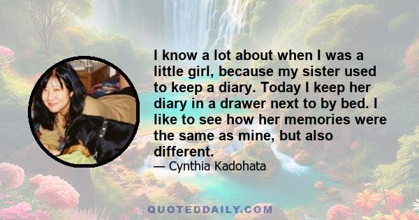 I know a lot about when I was a little girl, because my sister used to keep a diary. Today I keep her diary in a drawer next to by bed. I like to see how her memories were the same as mine, but also different.