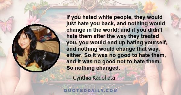 if you hated white people, they would just hate you back, and nothing would change in the world; and if you didn't hate them after the way they treated you, you would end up hating yourself, and nothing would change