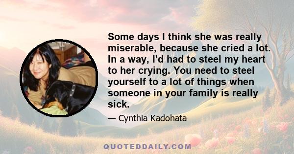 Some days I think she was really miserable, because she cried a lot. In a way, I'd had to steel my heart to her crying. You need to steel yourself to a lot of things when someone in your family is really sick.