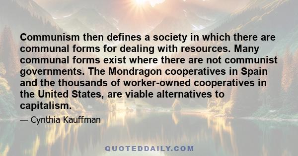 Communism then defines a society in which there are communal forms for dealing with resources. Many communal forms exist where there are not communist governments. The Mondragon cooperatives in Spain and the thousands