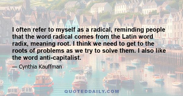 I often refer to myself as a radical, reminding people that the word radical comes from the Latin word radix, meaning root. I think we need to get to the roots of problems as we try to solve them. I also like the word