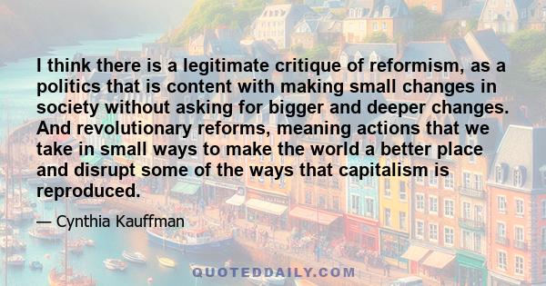 I think there is a legitimate critique of reformism, as a politics that is content with making small changes in society without asking for bigger and deeper changes. And revolutionary reforms, meaning actions that we