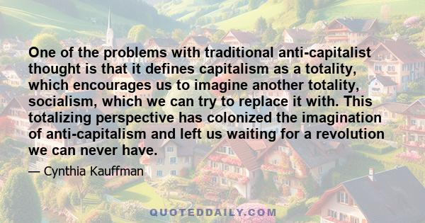 One of the problems with traditional anti-capitalist thought is that it defines capitalism as a totality, which encourages us to imagine another totality, socialism, which we can try to replace it with. This totalizing