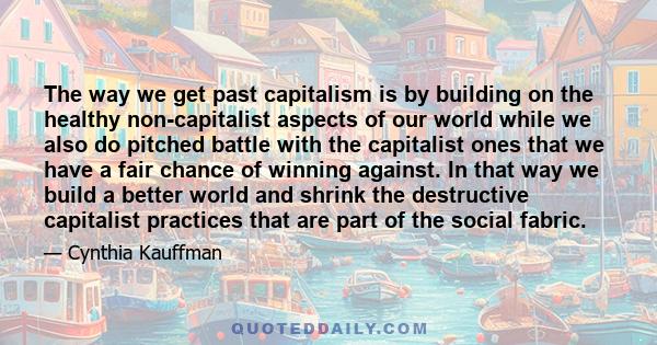 The way we get past capitalism is by building on the healthy non-capitalist aspects of our world while we also do pitched battle with the capitalist ones that we have a fair chance of winning against. In that way we