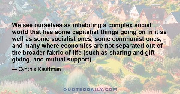 We see ourselves as inhabiting a complex social world that has some capitalist things going on in it as well as some socialist ones, some communist ones, and many where economics are not separated out of the broader