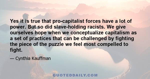 Yes it is true that pro-capitalist forces have a lot of power. But so did slave-holding racists. We give ourselves hope when we conceptualize capitalism as a set of practices that can be challenged by fighting the piece 