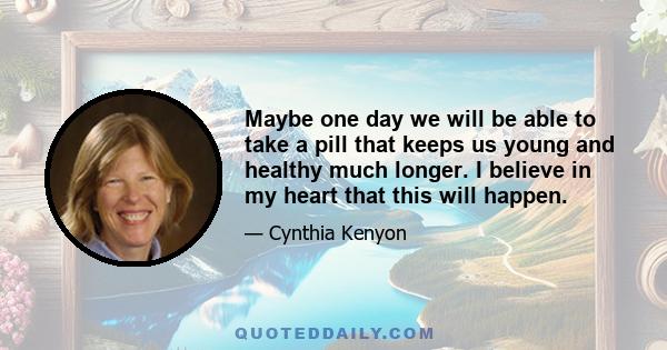 Maybe one day we will be able to take a pill that keeps us young and healthy much longer. I believe in my heart that this will happen.