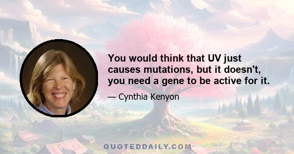 You would think that UV just causes mutations, but it doesn't, you need a gene to be active for it.