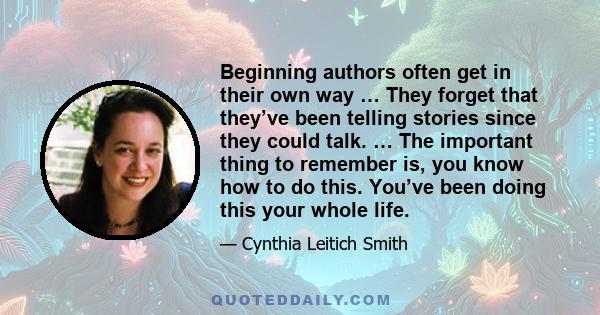 Beginning authors often get in their own way … They forget that they’ve been telling stories since they could talk. … The important thing to remember is, you know how to do this. You’ve been doing this your whole life.