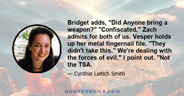 Bridget adds, Did Anyone bring a weapon? Confiscated, Zach admits for both of us. Vesper holds up her metal fingernail file. They didn't take this. We're dealing with the forces of evil, I point out. Not the TSA.