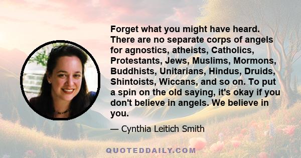 Forget what you might have heard. There are no separate corps of angels for agnostics, atheists, Catholics, Protestants, Jews, Muslims, Mormons, Buddhists, Unitarians, Hindus, Druids, Shintoists, Wiccans, and so on. To