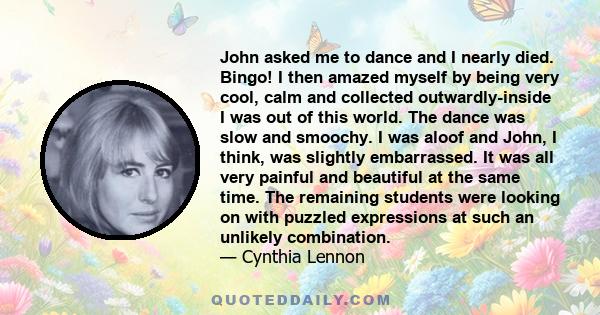 John asked me to dance and I nearly died. Bingo! I then amazed myself by being very cool, calm and collected outwardly-inside I was out of this world. The dance was slow and smoochy. I was aloof and John, I think, was