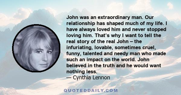 John was an extraordinary man. Our relationship has shaped much of my life. I have always loved him and never stopped loving him. That’s why I want to tell the real story of the real John – the infuriating, lovable,