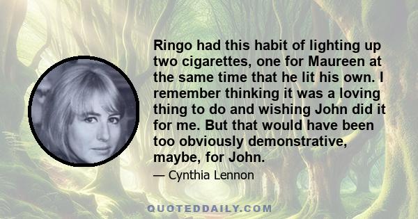 Ringo had this habit of lighting up two cigarettes, one for Maureen at the same time that he lit his own. I remember thinking it was a loving thing to do and wishing John did it for me. But that would have been too