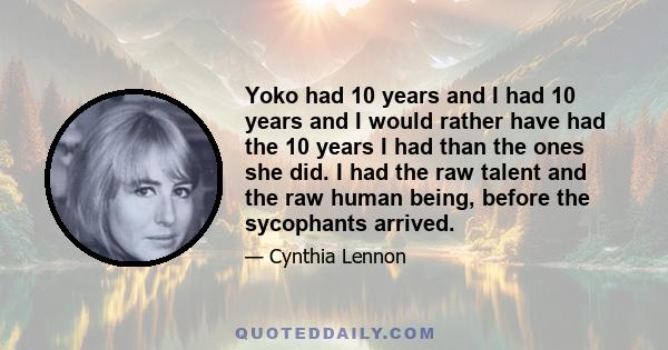 Yoko had 10 years and I had 10 years and I would rather have had the 10 years I had than the ones she did. I had the raw talent and the raw human being, before the sycophants arrived.