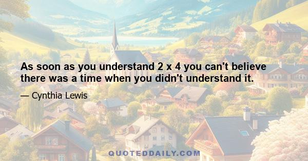 As soon as you understand 2 x 4 you can't believe there was a time when you didn't understand it.