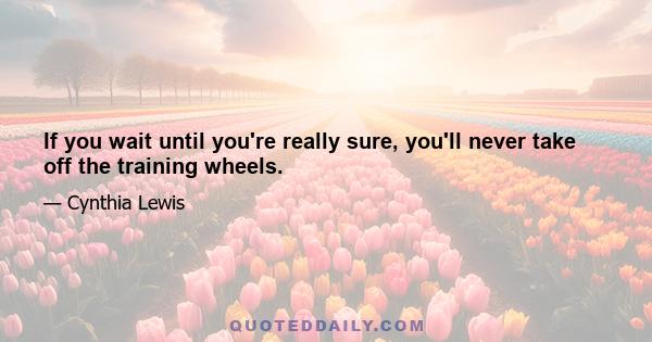 If you wait until you're really sure, you'll never take off the training wheels.