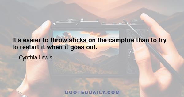 It's easier to throw sticks on the campfire than to try to restart it when it goes out.